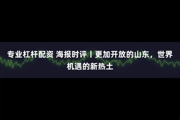 专业杠杆配资 海报时评丨更加开放的山东，世界机遇的新热土
