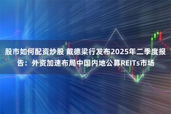 股市如何配资炒股 戴德梁行发布2025年二季度报告：外资加速布局中国内地公募REITs市场