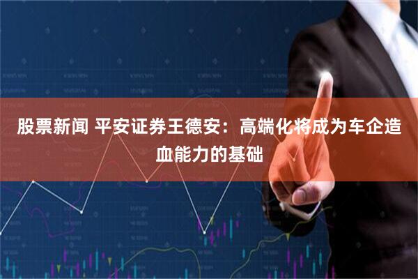 股票新闻 平安证券王德安：高端化将成为车企造血能力的基础