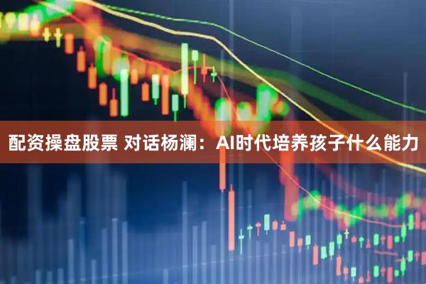 配资操盘股票 对话杨澜：AI时代培养孩子什么能力