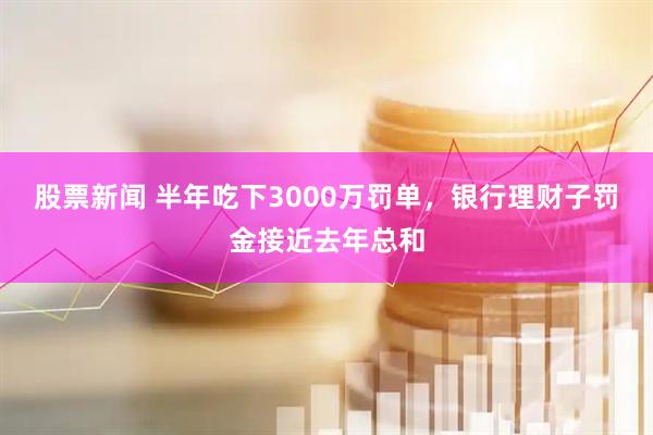 股票新闻 半年吃下3000万罚单，银行理财子罚金接近去年总和