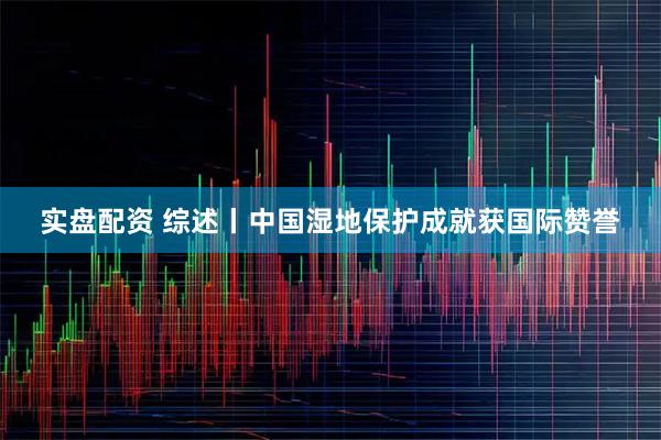 实盘配资 综述丨中国湿地保护成就获国际赞誉
