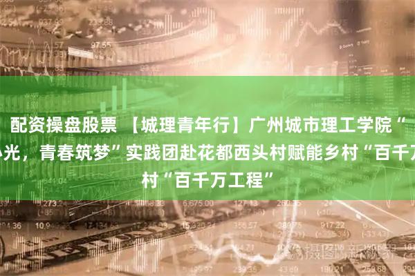 配资操盘股票 【城理青年行】广州城市理工学院“芯火·心光，青春筑梦”实践团赴花都西头村赋能乡村“百千万工程”
