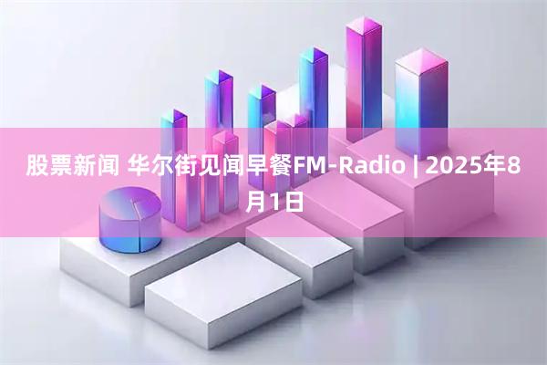 股票新闻 华尔街见闻早餐FM-Radio | 2025年8月1日