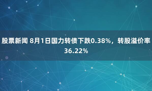 股票新闻 8月1日国力转债下跌0.38%，转股溢价率36.22%