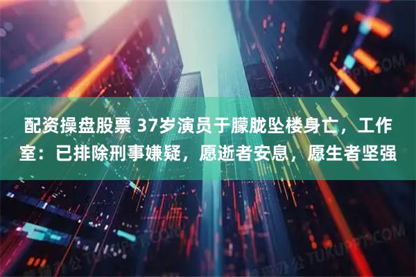 配资操盘股票 37岁演员于朦胧坠楼身亡，工作室：已排除刑事嫌疑，愿逝者安息，愿生者坚强