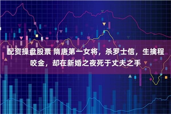 配资操盘股票 隋唐第一女将，杀罗士信，生擒程咬金，却在新婚之夜死于丈夫之手