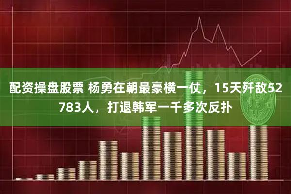 配资操盘股票 杨勇在朝最豪横一仗，15天歼敌52783人，打退韩军一千多次反扑