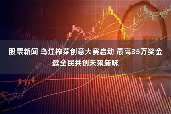 股票新闻 乌江榨菜创意大赛启动 最高35万奖金邀全民共创未来新味