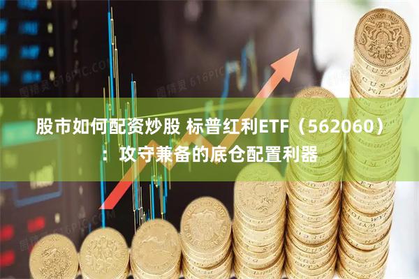 股市如何配资炒股 标普红利ETF（562060）：攻守兼备的底仓配置利器