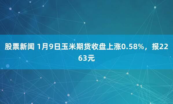 股票新闻 1月9日玉米期货收盘上涨0.58%，报2263元