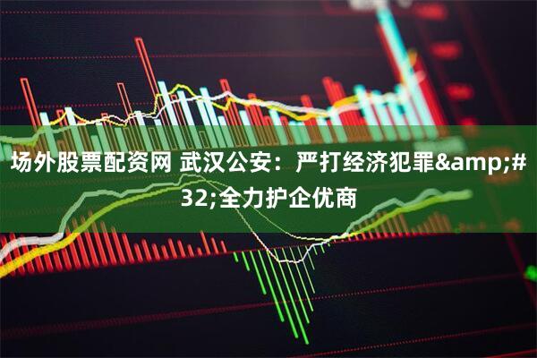 场外股票配资网 武汉公安：严打经济犯罪 全力护企优商